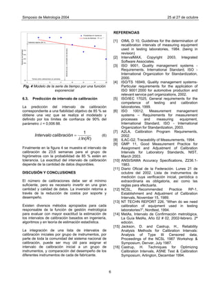 Simposio de Metrología 2004 25 al 27 de octubre
6
110% REFERENCIAS
100%
90%
80%
30%
20%
10%
0%
40%
50%
60%
70%
0 7 14 21 28 35 42 49
Tiempo entre calibraciones en semanas
Medicióndefiabilidad
Probabilidad en tolerancia
Curva de fiabilidad
Fiabilidad objetivo (85 %)
Intervalodecalibración=23,6semanas
R = e - λ t
[1] OIML D 10, Guidelines for the determination of
recalibration intervals of measuring equipment
used in testing laboratories, 1984. (being in
revision)
[2] IntervalMAX, Copyright 2003, Integrated
Software Associates.
[3] ISO 9001, Quality management systems -
Requirements, International Standard, ISO -
International Organization for Standardization,
2000.
[4] ISO/TS 16949, Quality management systems-
Particular requirements for the application of
ISO 9001:2000 for automotive production and
relevant service part organizations, 2002.
Fig. 4 Modelo de la serie de tiempo por una función
exponencial
[5] ISO/IEC 17025, General requirements for the
competence of testing and calibration
laboratories, 1999.
6.3. Predicción de intervalo de calibración
La predicción del intervalo de calibración
correspondiente a una fiabilidad objetivo de 85 % se
obtiene una vez que se realiza el modelado y
definido por los límites de confianza de 90% del
parámetro λ = 0,006 88.
)ln(
1
R
ncalibracióIntervalo
λ
= (6)
[6] ISO 10012, Measurement management
systems – Requirements for measurement
processes and measuring equipment,
International Standard, ISO - International
Organization for Standardization, 2003.
[7] A2LA, Calibration Program Requirements,
2002.
[8] ILAC-G2, Traceability of Measurements, 1994.
[9] GMP 11, Good Measurement Practice for
Assignment and Adjustment of Calibration
Intervals for Laboratory Standards, NIST,
March 2003.
Finalmente en la figura 4 se muestra el intervalo de
calibración de 23,6 semanas para el grupo de
higrómetros con la probabilidad de 85 % estén en
tolerancia. La exactitud del intervalo de calibración
depende de la cantidad de datos disponibles.
[10] ANSI/SAMA Accuracy Specifications, Z236.1-
1983.
[11] Diario Oficial de la Federación. Lunes 21 de
octubre del 2002. Lista de instrumentos de
medición cuya verificación inicial, periódica o
extraordinaria es obligatoria, así como las
reglas para efectuarla.
DISCUSIÓN Y CONCLUSIONES
El número de calibraciones debe ser el mínimo
suficiente, pero es necesario invertir en una gran
cantidad y calidad de datos. La inversión retorna a
través de la reducción de costos por soporte y
desempeño.
[12] NCSL, Recommended Practice RP-1,
Establishment and Adjustment of Calibration
Intervals, November 15, 1989.
[13] NT TECHN REPORT 226, “When do we need
calibration of equipment used in testing
laboratories?”, Nordtest, 1994.
Existen diversos métodos apropiados para cada
responsable de la función de gestión metrológica
para evaluar con mayor exactitud la estimación de
los intervalos de calibración basados en ingeniería,
algoritmos y en teoría de estimación estadística.
[14] MetAs, Intervalo de Confirmación metrológica,
La Guía MetAs, Año 02 # 02, 2002-febrero. 2ª
edición.
[15] Jackson, D. and Castrup, H., Reliability
Analysis Methods for Calibration Intervals:
Analysis of Type III Censored data,
Proceedings of the NCSL 1987 Workshop &
Symposium, Denver, July 1987.
La integración de una lista de intervalos de
calibración iniciales por grupo de instrumentos, por
parte de toda la comunidad del sistema nacional de
calibración, puede ser muy útil para asignar el
intervalo de calibración inicial a un grupo de
instrumentos, y comparación del desempeño de los
diferentes instrumentos de cada de fabricante.
[16] Castrup, H. Techniques for Optimizing
Calibration Intervals, ASNE Test & Calibration
Symposium, Arlington, December 1994.
 