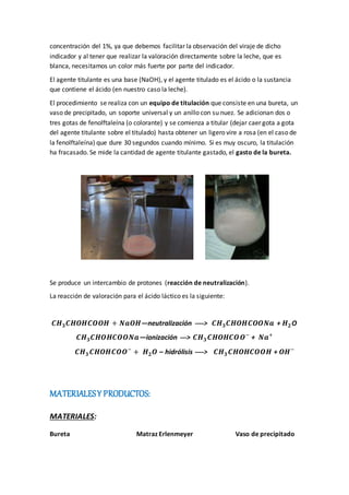 concentración del 1%, ya que debemos facilitar la observación del viraje de dicho
indicador y al tener que realizar la valoración directamente sobre la leche, que es
blanca, necesitamos un color más fuerte por parte del indicador.
El agente titulante es una base (NaOH), y el agente titulado es el ácido o la sustancia
que contiene el ácido (en nuestro caso la leche).
El procedimiento se realiza con un equipo de titulación que consiste en una bureta, un
vaso de precipitado, un soporte universal y un anillo con su nuez. Se adicionan dos o
tres gotas de fenolftaleína (o colorante) y se comienza a titular (dejar caer gota a gota
del agente titulante sobre el titulado) hasta obtener un ligero vire a rosa (en el caso de
la fenolftaleína) que dure 30 segundos cuando mínimo. Si es muy oscuro, la titulación
ha fracasado. Se mide la cantidad de agente titulante gastado, el gasto de la bureta.
Se produce un intercambio de protones (reacción de neutralización).
La reacción de valoración para el ácido láctico es la siguiente:
𝑪𝑯 𝟑 𝑪𝑯𝑶𝑯𝑪𝑶𝑶𝑯 + 𝑵𝒂𝑶𝑯—neutralización ----> 𝑪𝑯 𝟑 𝑪𝑯𝑶𝑯𝑪𝑶𝑶𝑵𝒂 + 𝑯 𝟐 O
𝑪𝑯 𝟑 𝑪𝑯𝑶𝑯𝑪𝑶𝑶𝑵𝒂—ionización ---> 𝑪𝑯 𝟑 𝑪𝑯𝑶𝑯𝑪𝑶𝑶−
+ 𝑵𝒂+
𝑪𝑯 𝟑 𝑪𝑯𝑶𝑯𝑪𝑶𝑶−
+ 𝑯 𝟐 𝑶 – hidrólisis ----> 𝑪𝑯 𝟑 𝑪𝑯𝑶𝑯𝑪𝑶𝑶𝑯 + 𝑶𝑯−
MATERIALESY PRODUCTOS:
MATERIALES:
Bureta Matraz Erlenmeyer Vaso de precipitado
 