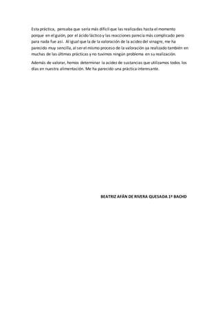 Esta práctica, pensaba que sería más difícil que las realizadas hasta el momento
porque en el guión, por el ácido láctico y las reacciones parecía más complicado pero
para nada fue así. Al igual que la de la valoración de la acidez del vinagre, me ha
parecido muy sencilla, al ser el mismo proceso de la valoración ya realizado también en
muchas de las últimas prácticas y no tuvimos ningún problema en su realización.
Además de valorar, hemos determinar la acidez de sustancias que utilizamos todos los
días en nuestra alimentación. Me ha parecido una práctica interesante.
BEATRIZ AFÁN DE RIVERA QUESADA 1º BACHD
 