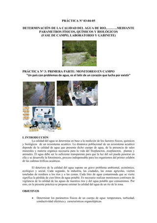 PRÁCTICA Nº 03-04-05
DETERMINACIÓN DE LA CALIDAD DEL AGUA DE RIO………..MEDIANTE
PARAMETROS FÍSICOS, QUÍMICOS Y BIOLÓGICOS
(FASE DE CAMPO, LABORATORIO Y GABINETE)
PRÁCTICA N° 3: PRIMERA PARTE: MONITOREO EN CAMPO
"Un país con problemas de agua, es el latir de un corazón que lucha por existir"
I. INTRODUCCIÓN
La calidad del agua se determina en base a la medición de los factores físicos, químicos
y biológicos de un ecosistema acuático. La dinámica poblacional de un ecosistema acuático
depende de la calidad de agua que presenta dicho cuerpo de agua, de la presencia de sales
minerales y materia orgánica necesaria para la vida del fitoplancton, zooplancton, plantas y
animales. El agua debe ser lo suficiente transparente para que la luz del sol pueda penetrar en
ella y se desarrolle la fotosíntesis, proceso indispensable para los organismos del primer eslabón
de las cadenas tróficas acuáticas.
El deterioro de la calidad del agua supone un grave problema ambiental, económico,
ecológico y social. Cada segundo, la industria, las ciudades, las zonas agrícolas, vierten
toneladas de residuos a los ríos y a las costas. Cada litro de agua contaminada que se vierte
significa la pérdida de cien litros de agua potable. Es necesario realizar monitoreos continuos de
vigilancia de la calidad de las aguas de nuestros ríos y del agua potable que consumimos. Por
esto, en la presente práctica se propone estimar la calidad del agua de un río de la zona.
OBJETIVOS
Determinar los parámetros físicos de un cuerpo de agua: temperatura, turbiedad,
conductividad eléctrica y características organolépticas.
 