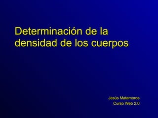 Determinación de la densidad de los cuerpos Jesús Matamoros Curso Web 2.0 