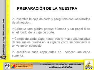 PREPARACIÓN DE LA MUESTRA Ensamble la caja de corte y asegúrela con los tornillos de alineación.    Coloque una piedra porosa húmeda y un papel filtro en el fondo de la caja de corte. Compacte cada capa hasta que la masa acumulativa de los suelos puesta en la caja de corte se compacte a un volumen conocido. Escarifique cada capa antes de  colocar una capa superior. Competencias Técnicas de Laboratorista en Mecánica de Suelos 