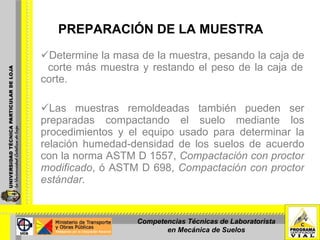 PREPARACIÓN DE LA MUESTRA Determine la masa de la muestra, pesando la caja de  corte más muestra y restando el peso de la caja de corte. Las muestras remoldeadas también pueden ser preparadas compactando el suelo mediante los procedimientos y el equipo usado para determinar la relación humedad-densidad de los suelos de acuerdo con la norma ASTM D 1557,  Compactación con proctor modificado , ó ASTM D 698,  Compactación con proctor estándar.   Competencias Técnicas de Laboratorista en Mecánica de Suelos 