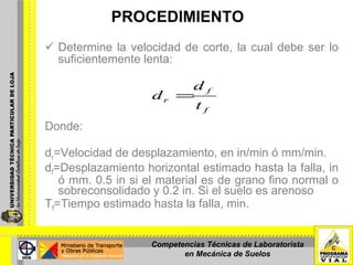 PROCEDIMIENTO Determine la velocidad de corte, la cual debe ser lo suficientemente lenta: Donde:   d r =Velocidad de desplazamiento, en in/min ó mm/min. d f =Desplazamiento horizontal estimado hasta la falla, in ó mm.  0.5 in si el material es de grano fino normal o sobreconsolidado y 0.2 in. Si el suelo es arenoso T f =Tiempo estimado hasta la falla, min. Competencias Técnicas de Laboratorista en Mecánica de Suelos 