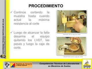 PROCEDIMIENTO Continúe cortando la muestra hasta cuando actué la máxima resistencia al corte  Luego de alcanzar la falla desarme el equipo quitando los LVDT, las pesas y luego la caja de corte. Retirado de la caja de corte. Desarmado de la caja de corte. Competencias Técnicas de Laboratorista en Mecánica de Suelos 