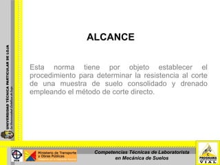 ALCANCE Esta norma tiene por objeto establecer el procedimiento para determinar la resistencia al corte de una muestra de suelo consolidado y drenado empleando el método de corte directo. Competencias Técnicas de Laboratorista en Mecánica de Suelos 