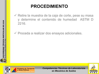 PROCEDIMIENTO Retire la muestra de la caja de corte, pese su masa y determine el contenido de humedad  ASTM D 2216. Proceda a realizar dos ensayos adicionales. Competencias Técnicas de Laboratorista en Mecánica de Suelos 