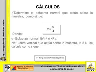 CÁLCULOS Determine el esfuerzo normal que actúa sobre la muestra,  como sigue:     Donde:  =Esfuerzo normal, lb/in 2  ó kPa. N=Fuerza vertical que actúa sobre la muestra, lb ó N, se calcula como sigue: N =  Carga aplicada * Brazo de palanca Competencias Técnicas de Laboratorista en Mecánica de Suelos 