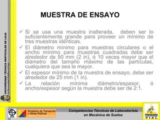 MUESTRA DE ENSAYO Si se usa una muestra inalterada,  deben ser lo suficientemente grande para proveer un mínimo de tres muestras idénticas.  El diámetro mínimo para muestras circulares o el ancho mínimo para muestras cuadradas debe ser alrededor de 50 mm (2 in), ó 10 veces mayor que el diámetro del tamaño máximo de las partículas, cualquiera que sea la mayor. El espesor mínimo de la muestra de ensayo, debe ser alrededor de 25 mm (1 in). La relación mínima diámetro/espesor, ó ancho/espesor según la muestra debe ser de 2:1. Competencias Técnicas de Laboratorista en Mecánica de Suelos 