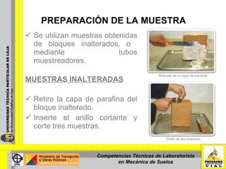 PREPARACIÓN DE LA MUESTRA Se utilizan muestras obtenidas de bloques inalterados, o  mediante tubos muestreadores. MUESTRAS INALTERADAS Retire la capa de parafina del bloque inalterado. Inserte el anillo cortante y corte tres muestras. Corte de las muestras Retirado de la capa de parafina. Competencias Técnicas de Laboratorista en Mecánica de Suelos 