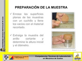 PREPARACIÓN DE LA MUESTRA Enrase las superficies planas de las muestras con un cuchillo y llene los vacios con el material recortado.  Extraiga la muestra del anillo cortante y determine la altura inicial y el diámetro. Extracción de la muestra del anillo cortante Competencias Técnicas de Laboratorista en Mecánica de Suelos 