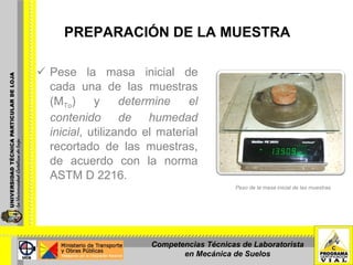 PREPARACIÓN DE LA MUESTRA Pese la masa inicial de cada una de las muestras (M To ) y  determine el contenido de humedad   inicial , utilizando el material recortado de las muestras, de acuerdo con la norma ASTM D 2216.  Peso de la masa inicial de las muestras. Competencias Técnicas de Laboratorista en Mecánica de Suelos 