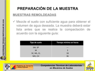 PREPARACIÓN DE LA MUESTRA MUESTRAS REMOLDEADAS Mezcle el suelo con suficiente agua para obtener el volumen de agua deseada. La muestra deberá estar lista antes que se realice la compactación de acuerdo con la siguiente guía: Competencias Técnicas de Laboratorista en Mecánica de Suelos Tipo de suelo Tiempo mínimo en horas SW, SP M SC, ML, CL MH, CH --- 3 18 36 