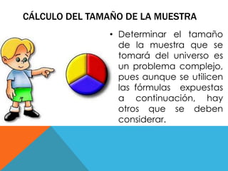 CÁLCULO DEL TAMAÑO DE LA MUESTRA 
• Determinar el tamaño 
de la muestra que se 
tomará del universo es 
un problema complejo, 
pues aunque se utilicen 
las fórmulas expuestas 
a continuación, hay 
otros que se deben 
considerar. 
 