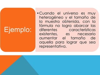 •Cuando el universo es muy 
heterogéneo y el tamaño de 
la muestra obtenida, con la 
fórmula no logra abarcar las 
diferentes características 
existentes, es necesario 
aumentar el tamaño de 
aquella para lograr que sea 
representativa. 
Ejemplo: 
 