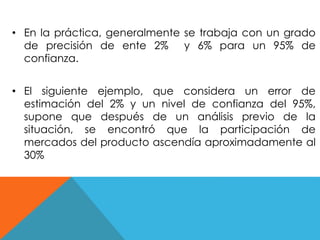 • En la práctica, generalmente se trabaja con un grado 
de precisión de ente 2% y 6% para un 95% de 
confianza. 
• El siguiente ejemplo, que considera un error de 
estimación del 2% y un nivel de confianza del 95%, 
supone que después de un análisis previo de la 
situación, se encontró que la participación de 
mercados del producto ascendía aproximadamente al 
30% 
 