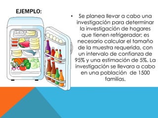 EJEMPLO: 
• Se planea llevar a cabo una 
investigación para determinar 
la investigación de hogares 
que tienen refrigerador; es 
necesario calcular el tamaño 
de la muestra requerida, con 
un intervalo de confianza de 
95% y una estimación de 5%. La 
investigación se llevara a cabo 
en una población de 1500 
familias. 
 