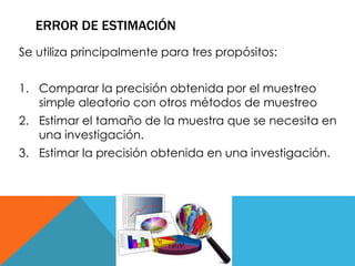ERROR DE ESTIMACIÓN 
Se utiliza principalmente para tres propósitos: 
1. Comparar la precisión obtenida por el muestreo 
simple aleatorio con otros métodos de muestreo 
2. Estimar el tamaño de la muestra que se necesita en 
una investigación. 
3. Estimar la precisión obtenida en una investigación. 
 