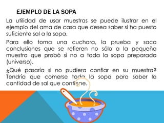 EJEMPLO DE LA SOPA 
La utilidad de usar muestras se puede ilustrar en el 
ejemplo del ama de casa que desea saber si ha puesto 
suficiente sal a la sopa. 
Para ello toma una cuchara, la prueba y saca 
conclusiones que se refieren no sólo a la pequeña 
muestra que probó si no a toda la sopa preparada 
(universo). 
¿Qué pasaría si no pudiera confiar en su muestra? 
Tendría que comerse toda la sopa para saber la 
cantidad de sal que contiene. 
 