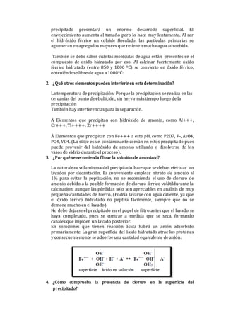 precipitado presentará un enorme desarrollo superficial. El
envejecimiento aumenta el tamaño pero lo hace muy lentamente. Al ser
el hidróxido férrico un coloide floculado, las partículas primarias se
aglomeran en agregados mayores que retienen mucha agua adsorbida.
También se debe saber cuántas moléculas de agua están presentes en el
compuesto de oxido hidratado por eso. Al calcinar fuertemente óxido
férrico hidratado (entre 850 y 1000 ºC) se convierte en óxido férrico,
obteniéndose libre de agua a 1000ºC:
2. ¿Qué otros elementos pueden interferiren esta determinación?
La temperatura de precipitación. Porque la precipitación se realiza en las
cercanías del punto de ebullición, sin hervir más tiempo luego de la
precipitación
También hay interferencias para la separación.
Ä Elementos que precipitan con hidróxido de amonio, como Al+++,
Cr+++, Ti++++, Zr++++
Ä Elementos que precipitan con Fe+++ a este pH, como P2O7, F-, AsO4,
PO4, VO4. (La sílice es un contaminante común en estos precipitado pues
puede provenir del hidróxido de amonio utilizado o disolverse de los
vasos de vidrio durante el proceso).
3. ¿Porqué se recomienda filtrar la solución de amoniaco?
La naturaleza voluminosa del precipitado hace que se deban efectuar los
lavados por decantación. Es conveniente emplear nitrato de amonio al
1% para evitar la peptización, no se recomienda el uso de cloruro de
amonio debido a la posible formación de cloruro férrico volátildurante la
calcinación, aunque las pérdidas sólo son apreciables en análisis de muy
pequeñascantidades de hierro. (Podría lavarse con agua caliente, ya que
el óxido férrico hidratado no peptiza fácilmente, siempre que no se
demore mucho en el lavado).
No debe dejarse el precipitado en el papel de filtro antes que el lavado se
haya completado, pues se contrae a medida que se seca, formando
canales que impiden un lavado posterior.
En soluciones que tienen reacción ácida habrá un anión adsorbido
primariamente. La gran superficie del óxido hidratado atrae los protones
y consecuentemente se adsorbe una cantidad equivalente de anión:
4. ¿Cómo comprueba la presencia de cloruro en la superficie del
precipitado?
 