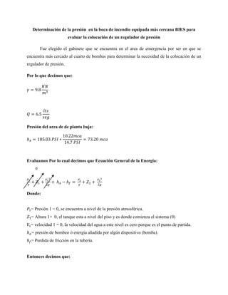 Determinación de la presión en la boca de incendio equipada más cercana BIES para
evaluar la colocación de un regulador de presión
Fue elegido el gabinete que se encuentra en el area de emergencia por ser en que se
encuentra más cercado al cuarto de bombas para determinar la necesidad de la colocación de un
regulador de presión.
Por lo que decimos que:
Presión del area de de planta baja:
Evaluamos Por lo cual decimos que Ecuación General de la Energía:
Donde:
= Presión 1 = 0, se encuentra a nivel de la presión atmosférica.
= Altura 1= 0, el tanque esta a nivel del piso y es donde comienza el sistema (0)
= velocidad 1 = 0, la velocidad del agua a este nivel es cero porque es el punto de partida.
= presión de bombeo ó energía añadida por algún dispositivo (bomba).
= Perdida de fricción en la tubería.
Entonces decimos que:
0
 