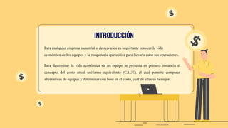Para cualquier empresa industrial o de servicios es importante conocer la vida
económica de los equipos y la maquinaria que utiliza para llevar a cabo sus operaciones.
Para determinar la vida económica de un equipo se presenta en primera instancia el
concepto del costo anual uniforme equivalente (CAUE), el cual permite comparar
alternativas de equipos y determinar con base en el costo, cuál de ellas es la mejor.
INTRODUCCIÓN
 