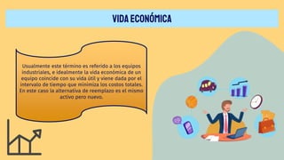 VIDAECONÓMICA
Usualmente este término es referido a los equipos
industriales, e idealmente la vida económica de un
equipo coincide con su vida útil y viene dada por el
intervalo de tiempo que minimiza los costos totales.
En este caso la alternativa de reemplazo es el mismo
activo pero nuevo.
 