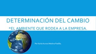 DETERMINACIÓN DEL CAMBIO
*EL AMBIENTE QUE RODEA A LA EMPRESA.
Por KarlaAurora Medina Padilla.
 