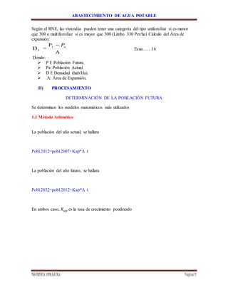 ABASTECIMIENTO DE AGUA POTABLE
INGENIERÍA HIDRÁULICA Página11
Según el RNE, las viviendas pueden tener una categoría del tipo unifamiliar si es menor
que 300 o multifamiliar si es mayor que 300 (Limbo 330 Per/ha) Cálculo del Área de
expansión:
A
P
=D f
f
aP
Ecua……16
Donde:
 P f: Población Futura.
 Pa: Población Actual
 D f: Densidad (hab/Ha).
 A: Área de Expansión.
II) PROCESAMIENTO
DETERMINACIÓN DE LA POBLACIÓN FUTURA
Se determinan los modelos matemáticos más utilizados
1.1 Método Aritmético
La población del año actual, se hallara
Pobl.2012=pobl.2007+Kap*Δ t
La población del año futuro, se hallara
Pobl.2032=pobl.2012+Kap*Δ t
En ambos caso, 𝐾𝑎𝑝 es la tasa de crecimiento ponderado
 
