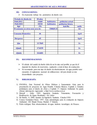 ABASTECIMIENTO DE AGUA POTABLE
INGENIERÍA HIDRÁULICA Página22
III) CONCLUSIONES:
 En el presente trabajo los parámetros de diseño son:
Periodo de diseño de: 20 años
Pobl:2012 14460 habitantes poblacion actual
Pobl:2032 18218 habitantes poblacion futura
Dpf 376 hab/Ha unifa
El consumo en otros usos sera de: 338045.32 l/d
Consumo Domestico 46 l/p/d
Dot.perca 65 l/p/d
Qm 13.7045 l/s
(Qmd) 17.8159 l/s
(Qmh) 24.6681 l/s
IV) RECOMENDACIONES
 El cálculo del caudal de diseño debe de ser lo más real posible ya que de él
depende los diseños de reservorios, capitación y toda la línea de conducción.
 Se recomienda para este tipo de diseño de abastecimiento de agua potable tener
encuentra el reglamento nacional de edificaciones del país donde se este
desarrollando este proyecto.
V) BIBLIOGRAFÍA
1) ENOHSA, Ente Nacional de Obras Hídricas y Saneamiento. Guía para la
presentación de proyectos de Agua Potable. Criterios Básicos. Capitulo 2. Estudios
preliminares para el diseño de obras y Capitulo 17. Impacto Ambiental. Se puede
obtener información ingresando a http://www.enohsa.com.ar
2) Metcalf - Eddy. 1985. Ingeniería Sanitaria. Tratamiento, Evacuación y
Reutilización de Aguas Residuales. Ed. Labor
3) De Ilzarbe, A. 2000. Apuntes de Ingeniería Sanitaria. Cátedra UNS.
4) Conesa Fernández-Vitora. 1997. Guía metodologica para la evaluación de Impacto
Ambiental. ED. Mundi Prensa. Madrid. 3° Edición.
5) Pedro rodríguez Ruíz abastecimiento de agua. instituto tecnológico de Oaxaca.
 
