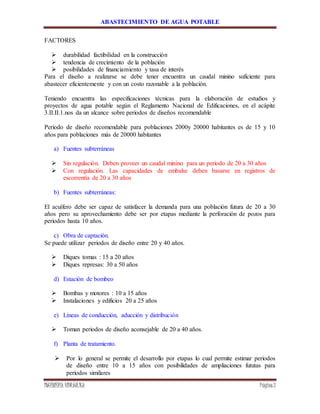 ABASTECIMIENTO DE AGUA POTABLE
INGENIERÍA HIDRÁULICA Página3
FACTORES
 durabilidad factibilidad en la construcción
 tendencia de crecimiento de la población
 posibilidades de financiamiento y tasa de interés
Para el diseño a realizarse se debe tener encuentra un caudal minino suficiente para
abastecer eficientemente y con un costo razonable a la población.
Teniendo encuentra las especificaciones técnicas para la elaboración de estudios y
proyectos de agua potable según el Reglamento Nacional de Edificaciones, en el acápite
3.II.II.1.nos da un alcance sobre periodos de diseños recomendable
Periodo de diseño recomendable para poblaciones 2000y 20000 habitantes es de 15 y 10
años para poblaciones más de 20000 habitantes
a) Fuentes subterráneas
 Sin regulación. Deben proveer un caudal minino para un periodo de 20 a 30 años
 Con regulación. Las capacidades de embalse deben basarse en registros de
escorrentía de 20 a 30 años
b) Fuentes subterráneas:
El acuífero debe ser capaz de satisfacer la demanda para una población futura de 20 a 30
años pero su aprovechamiento debe ser por etapas mediante la perforación de pozos para
periodos hasta 10 años.
c) Obra de captación.
Se puede utilizar periodos de diseño entre 20 y 40 años.
 Diques tomas : 15 a 20 años
 Diques represas: 30 a 50 años
d) Estación de bombeo
 Bombas y motores : 10 a 15 años
 Instalaciones y edificios 20 a 25 años
e) Líneas de conducción, aducción y distribución
 Toman periodos de diseño aconsejable de 20 a 40 años.
f) Planta de tratamiento.
 Por lo general se permite el desarrollo por etapas lo cual permite estimar periodos
de diseño entre 10 a 15 años con posibilidades de ampliaciones fututas para
periodos similares
 