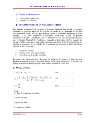 ABASTECIMIENTO DE AGUA POTABLE
INGENIERÍA HIDRÁULICA Página4
g) Estanque de almacenamiento
 De concreto: 30 a 40 años
 De metal. 20 a 30 años
2) DETERMINACIÓN DE LA POBLACIÓN FUTURA
Para efectuar la elaboración de un proyecto de abastecimiento de agua potable es necesario
determinar la población futura de la localidad, así como de la clasificación de su nivel
socioeconómico dividido en tres tipos: Popular, Media y Residencial. Igualmente se debe
distinguir si son zonas comerciales o industriales, sobre todo, al final del periodo
económico de la obra. La población actual se determina en base a los datos proporcionados
por el Instituto Nacional de Estadísticas, Geografía e Informática (INEI), tomando en
cuenta los últimos tres censos disponibles para el proyecto hasta el año de realización de los
estudios y proyectos. En el cálculo de la población de proyecto o futura intervienen
diversos factores como son:
 crecimiento histórico
 variación de las tasas de crecimiento
 perspectivas de desarrollo económico
La forma más conveniente para determinar la población de proyecto o futura de una
localidad se basa en su pasado desarrollo, tomado de los datos estadísticos. Los datos de los
censos de población pueden adaptarse a un modelo matemático, como son:
1.1 Método Aritmético
)(* ifaif TTKPP  Ecua………………….1
n
nanaaa
ap
tttt
tKtKtKtK
K



.....
*...***
321
332211
Ecua………………….2
t
p
Ka


 Ecua…………………3
Donde:
ka= Tasa de crecimiento aritmético.
fP =población final
iP =población inicial
aK =tasa de crecimiento
 