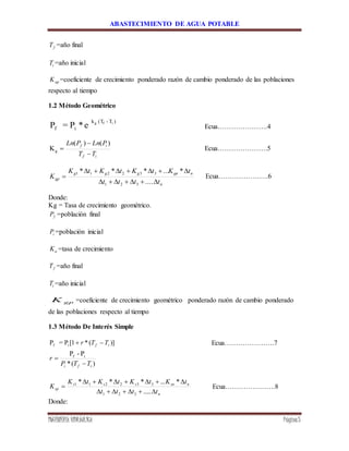ABASTECIMIENTO DE AGUA POTABLE
INGENIERÍA HIDRÁULICA Página5
fT =año final
iT =año inicial
apK =coeficiente de crecimiento ponderado razón de cambio ponderado de las poblaciones
respecto al tiempo
1.2 Método Geométrico
e*P=P
)T-(Tk
if
ifg
Ecua………………….4
if
if
TT
PLnPLn



)()(
Kg Ecua………………….5
n
ngnggg
gp
tttt
tKtKtKtK
K



.....
*...***
321
332211
Ecua………………….6
Donde:
Kg = Tasa de crecimiento geométrico.
fP =población final
iP =población inicial
aK =tasa de crecimiento
fT =año final
iT =año inicial
gpK =coeficiente de crecimiento geométrico ponderado razón de cambio ponderado
de las poblaciones respecto al tiempo
1.3 Método De Interés Simple
)](*1[P=P if if TTr  Ecua………………….7
)(*
P-P if
ifi TTP
r


n
nsnsss
sp
tttt
tKtKtKtK
K



.....
*...***
321
332211
Ecua………………….8
Donde:
 