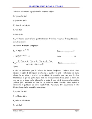 ABASTECIMIENTO DE AGUA POTABLE
INGENIERÍA HIDRÁULICA Página6
r = tasa de crecimiento según el método de interés simple.
fP =población final
iP =población inicial
aK =tasa de crecimiento
fT =año final
iT =año inicial
spK =coeficiente de crecimiento ponderado razón de cambio ponderado de las poblaciones
respecto al tiempo
1.4 Método de Interés Compuesto
)1(P=P )T-(T
if
if
r Ecua………………….9
1-)/PP(=r )T-1/(T
if
if
Ecua………………….10
n
ncnccc
cp
tttt
tKtKtKtK
K



.....
*...***
321
332211
Ecua………………….11
Donde:
r: tasa de crecimiento por el Método de Interés Compuesto. Teniendo estos cuatro
métodos, se aplica la información con la que se cuenta y si está conformada con mucha
información, se aplica el principio del coeficiente de regresión para cada uno de ellos,
determinando el que se ajusta mejor, para ello se seleccionará el que genere el mayor. En
caso que no se tenga mucha información se estima la que más le convenga al proyectista.
Ejercicio para determinar el valor de la población futura, teniendo como insumo la
información de población en forma oficial (INEI). Previamente debe determinarse el valor
del periodo de diseño para dicho proyecto de.
fP =población final
iP =población inicial
aK =tasa de crecimiento
fT =año final
 