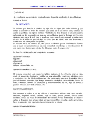 ABASTECIMIENTO DE AGUA POTABLE
INGENIERÍA HIDRÁULICA Página7
iT =año inicial
cpK =coeficiente de crecimiento ponderado razón de cambio ponderado de las poblaciones
respecto al tiempo
3) DOTACION
Se entiende por dotación la cantidad de agua que se asigna para cada habitante y que
incluye el consumo de todos los servicios que realiza en un día medio anual, tomando en
cuenta las pérdidas. Se expresa en litros. / habitante-día. Esta dotación es una consecuencia
del estudio de las necesidades de agua de una población, quien la demanda por los usos
siguientes: para saciar la sed, para el lavado de ropa, para el aseo personal, la cocina, para
el aseo de la habitación, para el riego de calles, para los baños, para usos industriales y
comerciales, así como para el uso público.
La dotación no es una cantidad fija, sino que se ve afectada por un sin número de factores
que la hacen casi característica de una sola comunidad; sin embargo, se necesita conocer de
ante mano estos factores para calcular las diferentes partes de un proyecto.
La dotación está integrada por los siguientes consumos:
a) consumo domestico
b) publico
c) industrial
d) comercial
e) fugas y desperdicios etc.
a) CONSUMO DOMESTICO:
El consumo doméstico varía según los hábitos higiénicos de la población, nivel de vida,
grado de desarrollo, abundancia y calidad de agua disponible, condiciones climáticas, usos
y costumbres, etc. Es difícil establecer una cifra como puede apreciarse; la cantidad básica
para el consumo domestico, que incluye necesidades fisiológicas, usos culinarios, lavado de
ropa y utensilios, sistemas de calefacción y acondicionamiento de aire, riego de plantas y
jardines privados, aseo de la vivienda, etc.
b) CONSUMO PÚBLICO:
Este consumo se refiere al de los edificios e instalaciones públicas tales como: escuelas,
mercados, hospitales, rastros, cuarteles, riego de calles, prados, jardines, servicio contra
incendios, lavado de redes de alcantarillado. El consumo público normalmente es excesivo
debido a descuidos, pues el desperdicio en tales usos públicos se debe a daños en tuberías,
llaves o accesorios cuya reparación inconscientemente se retarda.
c) CONSUMO INDUSTRIAL:
 