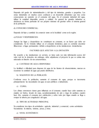 ABASTECIMIENTO DE AGUA POTABLE
INGENIERÍA HIDRÁULICA Página8
Depende del grado de industrialización y del tipo de industrias, grandes o pequeñas. Las
zonas industriales en muchos casos conducen a un desarrollo urbanístico que trae como
consecuencia un aumento en el consumo del agua. En el consumo industrial del agua,
influye la cantidad disponible, precio y calidad. En general las grandes industrias se
abastecen en forma particular de sus propios sistemas sin gravitar sobre el sistema general
de la población.
d). CONSUMO COMERCIAL:
Depende del tipo y cantidad de comercio tanto en la localidad como en la región.
e).FUGAS Y DESPERDICIOS:
Aunque las fugas y desperdicios no constituyen un consumo, es un factor que debe ser
considerado. En la vivienda influye en el consumo doméstico, pues es corriente encontrar
filtraciones o fugas permanentes debido a desperfectos en las instalaciones domiciliarias.
FACTORES QUE AFECTAN A LA DOTACIÓN
De acuerdo a las instalaciones en servicio, se tiene cada vez más información acerca del
valor real de la dotación; sin embargo, debe adjudicarse al proyecto la que se estima más
adecuada en función de sus características.
a) CANTIDAD DE AGUA DISPONIBLE
La facilidad o dificultad para disponer de agua de las fuentes de abastecimiento, marcan en
ocasiones la cantidad de agua que puede distribuirse.
b) MAGNITUD DE LA POBLACIÓ:
Conforme crece la población, aumenta el consumo de agua, porque se incrementa
principalmente las necesidades de agua en usos públicos e industriales.
c) CLIMA:
Los climas extremosos tienen gran influencia en el consumo; cuando hace calor aumenta su
empleo en baños, lavado de ropa, acondicionamiento de aire y riego de jardines; cuando
hace frío, aumenta el consumo por calefacción y sobre todo por fugas cuando se llega a
romper la tubería por congelación del agua.
d) TIPO DE ACTIVIDAD PRINCIPAL
Se consideran tres tipos de actividades: agrícola, industrial y comercial, como actividades
Secundarias: la minería, turismo, pesca, y otras.
e) NIVEL ECONÓMICO:
 