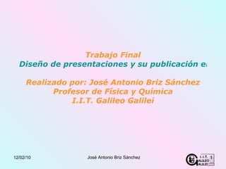 Trabajo Final Diseño de presentaciones y su publicación en la Web Realizado por: José Antonio Briz Sánchez Profesor de Física y Química I.I.T. Galileo Galilei 