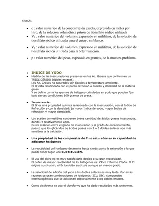siendo:
• c : valor numérico de la concentración exacta, expresada en moles por
litro, de la solución volumétrica patrón de tiosulfato sódico utilizada
• V1 : valor numérico del volumen, expresado en mililitros, de la solución de
tiosulfato sódico utilizada para el ensayo en blanco.
• V2 : valor numérico del volumen, expresado en mililitros, de la solución de
tiosulfato sódico utilizada para la determinación.
• p : valor numérico del peso, expresado en gramos, de la muestra problema.
• INDICE DE YODO
• Medida de las insaturaciones presentes en los Ac. Grasos que conforman un
TRIGLICÉRIDO (dobles enlaces).
Los Ac. Grasos no saturados son líquidos a temperatura ambiente.
El IY está relacionado con el punto de fusión o dureza y densidad de la materia
grasa.
Y se define como los gramos de halógeno calculados en yodo que pueden fijar
bajo ciertas condiciones 100 gramos de grasa.
• Importancia:
El IY es una propiedad química relacionada con la insaturación, con el Indice de
Refracción y con la densidad: (a mayor Indice de yodo, mayor Indice de
refracción y mayor densidad).
• Los aceites comestibles contienen buena cantidad de ácidos grasos insaturados,
dando IY relativamente altos.
Existe relación entre el grado de insaturación y el grado de enranciamiento,
puesto que los glicéridos de ácidos grasos con 2 o 3 dobles enlaces son más
sensibles a la oxidación.
• Una propiedad de los compuestos de C no saturados es su capacidad de
adicionar halógenos
• La reactividad del halógeno determina hasta cierto punto la extensión a la que
puede tener lugar una SUSTITUCIÓN.
• El uso del cloro no es muy satisfactorio debido a su gran reactividad.
El orden de mayor reactividad de los halógenos es: Cloro ? Bromo ?Yodo. El Cl
origina sustitución, el Br también sustituye aunque en menos grado.
• La velocidad de adición del yodo a los dobles enlaces es muy lenta. Por estas
razones se usan combinaciones de halógenos (ICL; IBr), compuestos
interhalogénicos que se adicionan selectivamente a los dobles enlaces.
• Como disolvente se usa el cloroformo que ha dado resultados más uniformes.
 