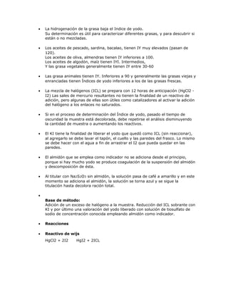 • La hidrogenación de la grasa baja el Indice de yodo.
Su determinación es útil para caracterizar diferentes grasas, y para descubrir si
están o no mezcladas.
• Los aceites de pescado, sardina, bacalao, tienen IY muy elevados (pasan de
120).
Los aceites de oliva, almendras tienen IY inferiores a 100.
Los aceites de algodón, maíz tienen IYI. Intermedios,
Y las grasa vegetales generalmente tienen IY entre 30-60
• Las grasa animales tienen IY. Inferiores a 90 y generalmente las grasas viejas y
enranciadas tienen Índices de yodo inferiores a los de las grasas frescas.
• La mezcla de halógenos (ICL) se prepara con 12 horas de anticipación (HgCl2 -
I2) Las sales de mercurio resultantes no tienen la finalidad de un reactivo de
adición, pero algunas de ellas son útiles como catalizadores al activar la adición
del halógeno a los enlaces no saturados.
• Si en el proceso de determinación del Índice de yodo, pasado el tiempo de
oscuridad la muestra está decolorada, debe repetirse el análisis disminuyendo
la cantidad de muestra o aumentando los reactivos.
• El KI tiene la finalidad de liberar el yodo que quedó como ICL (sin reaccionar),
al agregarlo se debe lavar el tapón, el cuello y las paredes del frasco. Lo mismo
se debe hacer con el agua a fin de arrastrar el I2 que pueda quedar en las
paredes.
• El almidón que se emplea como indicador no se adiciona desde el principio,
porque si hay mucho yodo se produce coagulación de la suspensión del almidón
y descomposición de ésta.
• Al titular con Na2S2O3 sin almidón, la solución pasa de café a amarillo y en este
momento se adiciona el almidón, la solución se torna azul y se sigue la
titulación hasta decolora ración total.
•
Base de método:
Adición de un exceso de halógeno a la muestra. Reducción del ICL sobrante con
KI y por último una valoración del yodo liberado con solución de tiosulfato de
sodio de concentración conocida empleando almidón como indicador.
• Reacciones
• Reactivo de wijs
HgCl2 + 2I2 HgI2 + 2ICL
 