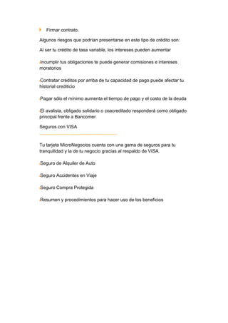 Firmar contrato.

Algunos riesgos que podrían presentarse en este tipo de crédito son:

Al ser tu crédito de tasa variable, los intereses pueden aumentar

Incumplir tus obligaciones te puede generar comisiones e intereses
moratorios

Contratar créditos por arriba de tu capacidad de pago puede afectar tu
historial crediticio

Pagar sólo el mínimo aumenta el tiempo de pago y el costo de la deuda

El avalista, obligado solidario o coacreditado responderá como obligado
principal frente a Bancomer

Seguros con VISA


Tu tarjeta MicroNegocios cuenta con una gama de seguros para tu
tranquilidad y la de tu negocio gracias al respaldo de VISA.

Seguro de Alquiler de Auto

Seguro Accidentes en Viaje

Seguro Compra Protegida

Resumen y procedimientos para hacer uso de los beneficios
 