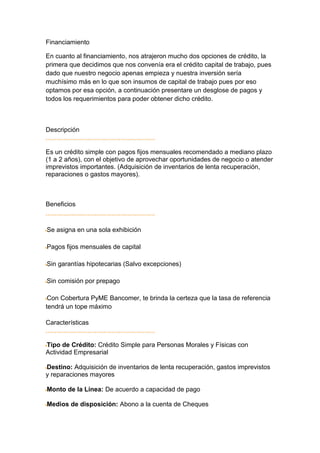 Financiamiento

En cuanto al financiamiento, nos atrajeron mucho dos opciones de crédito, la
primera que decidimos que nos convenía era el crédito capital de trabajo, pues
dado que nuestro negocio apenas empieza y nuestra inversión sería
muchísimo más en lo que son insumos de capital de trabajo pues por eso
optamos por esa opción, a continuación presentare un desglose de pagos y
todos los requerimientos para poder obtener dicho crédito.



Descripción


Es un crédito simple con pagos fijos mensuales recomendado a mediano plazo
(1 a 2 años), con el objetivo de aprovechar oportunidades de negocio o atender
imprevistos importantes. (Adquisición de inventarios de lenta recuperación,
reparaciones o gastos mayores).



Beneficios


Se asigna en una sola exhibición

Pagos fijos mensuales de capital

Sin garantías hipotecarias (Salvo excepciones)

Sin comisión por prepago

 Con Cobertura PyME Bancomer, te brinda la certeza que la tasa de referencia
tendrá un tope máximo

Características


Tipo de Crédito: Crédito Simple para Personas Morales y Físicas con
Actividad Empresarial

Destino: Adquisición de inventarios de lenta recuperación, gastos imprevistos
y reparaciones mayores

Monto de la Línea: De acuerdo a capacidad de pago

Medios de disposición: Abono a la cuenta de Cheques
 