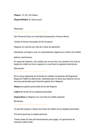 Plazos: 12, 24 y 36 meses

Disponibilidad: En todo el país



Requisitos


Ser Persona Física con Actividad Empresarial o Persona Moral

Ventas mínimas mensuales de 50 mil pesos

Negocio en marcha con más de 2 años de operación

Solicitante, principal y aval, sin antecedentes negativos en el Buró de Crédito

Aplican restricciones.

En segunda instancia, otro crédito que se nos hizo muy atractivo fue el de la
tarjeta de crédito de micro negocios, la cual tiene la siguiente descripción:

Descripción


Es la nueva integrante de la familia de créditos revolventes del Segmento
Negocios PyMEs de Bancomer, diseñada para no tener que disponer de tus
recursos personales para financiar gastos de tu Negocio.

Separa tus gastos personales de los del Negocio

Libera las líneas de tus tarjetas personales

Engrandece tu Negocio con una línea de crédito especial

Beneficios


Te permite separar y liberar las líneas de crédito de tus tarjetas personales

Funciona igual que tu tarjeta personal

 Tienes hasta 45 días de financiamiento para pagar, sin generación de
intereses (saldo total)
 