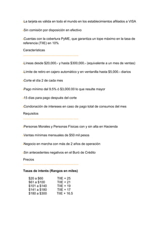 La tarjeta es válida en todo el mundo en los establecimientos afiliados a VISA

Sin comisión por disposición en efectivo

Cuentas con la cobertura PyME, que garantiza un tope máximo en la tasa de
referencia (TIIE) en 10%

Características


Líneas desde $20,000.- y hasta $300,000.- (equivalente a un mes de ventas)

Límite de retiro en cajero automático y en ventanilla hasta $5,000.- diarios

Corte el día 2 de cada mes

Pago mínimo del 9.5% ó $3,000.00 lo que resulte mayor

15 días para pago después del corte

Condonación de intereses en caso de pago total de consumos del mes

Requisitos


Personas Morales y Personas Físicas con y sin alta en Hacienda

Ventas mínimas mensuales de $50 mil pesos

Negocio en marcha con más de 2 años de operación

Sin antecedentes negativos en el Buró de Crédito

Precios


Tasas de interés (Rangos en miles)

   $20 a $60           TIIE + 25
   $61 a $100          TIIE + 21
   $101 a $140         TIIE + 19
   $141 a $180         TIIE + 17
   $180 a $300         TIIE + 16.5
 