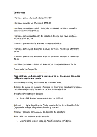 Comisiones

Comisión por apertura del crédito: $750.00

Comisión anual (a los 12 meses): $750.00

Comisión por cada reposición de tarjeta, en caso de pérdida o extravío o
deterioro del mismo: $100.00

 Comisión por cada aclaración del Estado de Cuenta que haya resultado
improcedente: $50.00

Comisión por incremento de límite de crédito: $100.00

Comisión por servicio de alertas a celular por retiros menores a $1,000.00:
$1.00

Comisión por servicio de alertas a celular por retiros mayores a $1,000.00:
$1.00

Comisión por servicio de alertas a celular por cualquier depósito: $1.00

Documentación Requerida


Para contratar se debe acudir a cualquiera de las Sucursales bancarias
del banco elegido y presentar:

Solicitud requisitada y autorización de consulta a buró

Estados de cuenta de cheques 12 meses y/o Original de Estados Financieros
parciales del ejercicio y anuales de los dos últimos ejercicios

Designación de obligado solidario

       Para PFAES no se requiere en líneas de $180 mil


Original y copia de Identificación Oficial vigente de los signantes del crédito
(representante legal, obligados solidarios y aval (es)

Original y copia de comprobante de domicilio del solicitante

Para Personas Morales, adicionalmente:

       Original para cotejo y copia de Acta Constitutiva y Poderes
 