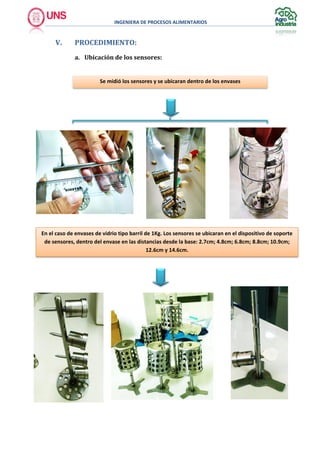 INGENIERA DE PROCESOS ALIMENTARIOS
V. PROCEDIMIENTO:
a. Ubicación de los sensores:
Se midió los sensores y se ubicaran dentro de los envases
En el caso de envases de vidrio tipo barril de 1Kg. Los sensores se ubicaran en el dispositivo de soporte
de sensores, dentro del envase en las distancias desde la base: 2.7cm; 4.8cm; 6.8cm; 8.8cm; 10.9cm;
12.6cm y 14.6cm.
 