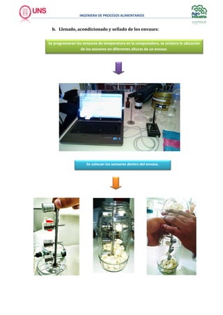 INGENIERA DE PROCESOS ALIMENTARIOS
b. Llenado, acondicionado y sellado de los envases:
Se programaran los sensores de temperatura en la computadora, se anotara la ubicación
de los sensores en diferentes alturas de un envase.
Se colocan los sensores dentro del envase.
 