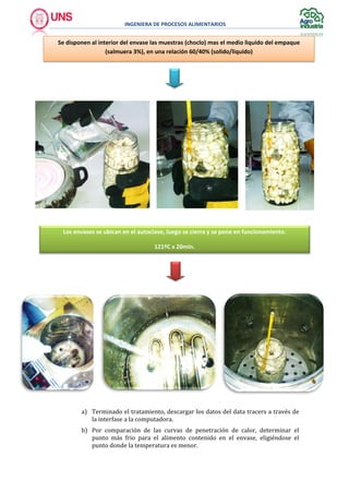 INGENIERA DE PROCESOS ALIMENTARIOS
a) Terminado el tratamiento, descargar los datos del data tracers a través de
la interfase a la computadora.
b) Por comparación de las curvas de penetración de calor, determinar el
punto más frio para el alimento contenido en el envase, eligiéndose el
punto donde la temperatura es menor.
Se disponen al interior del envase las muestras (choclo) mas el medio liquido del empaque
(salmuera 3%), en una relación 60/40% (solido/liquido)
Los envases se ubican en el autoclave, luego se cierra y se pone en funcionamiento.
121ºC x 20min.
 