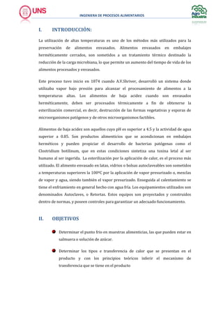 INGENIERA DE PROCESOS ALIMENTARIOS
I. INTRODUCCIÓN:
La utilización de altas temperaturas es uno de los métodos más utilizados para la
preservación de alimentos envasados. Alimentos envasados en embalajes
herméticamente cerrados, son sometidos a un tratamiento térmico destinado la
reducción de la carga microbiana, lo que permite un aumento del tiempo de vida de los
alimentos procesados y envasados.
Este proceso tuvo inicio en 1874 cuando A.V.Shriver, desarrolló un sistema donde
utilizaba vapor bajo presión para alcanzar el procesamiento de alimentos a la
temperaturas altas. Los alimentos de baja acidez cuando son envasados
herméticamente, deben ser procesados térmicamente a fin de obtenerse la
esterilización comercial, es decir, destrucción de las formas vegetativas y esporas de
microorganismos patógenos y de otros microorganismos factibles.
Alimentos de baja acidez son aquellos cuyo pH es superior a 4.5 y la actividad de agua
superior a 0.85. Son productos alimenticios que se acondicionan en embalajes
herméticos y pueden propiciar el desarrollo de bacterias patógenas como el
Clostridium botilinum, que en estas condiciones sintetiza una toxina letal al ser
humano al ser ingerida. La esterilización por la aplicación de calor, es el proceso más
utilizado. El alimento envasado en latas, vidrios o bolsas autoclaveables son sometidos
a temperaturas superiores la 100ºC por la aplicación de vapor presurizado o, mezclas
de vapor y agua, siendo también el vapor presurizado. Enseguida al calentamiento se
tiene el enfriamiento en general hecho con agua fría. Los equipamientos utilizados son
denominados Autoclaves, o Retortas. Estos equipos son proyectados y construidos
dentro de normas, y poseen controles para garantizar un adecuado funcionamiento.
II. OBJETIVOS
Determinar el punto frio en muestras alimenticias, las que pueden estar en
salmuera o solución de azúcar.
Determinar los tipos e transferencia de calor que se presentan en el
producto y con los principios teóricos inferir el mecanismo de
transferencia que se tiene en el producto
 