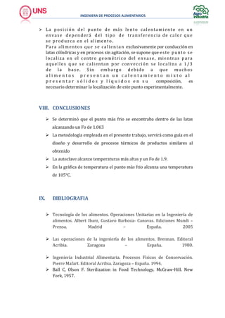 INGENIERA DE PROCESOS ALIMENTARIOS
 La posición del punto de más lento calentamiento en un
envase dependerá del tipo de transferencia de calor que
se produzca en el alimento.
Para alimentos que se calientan exclusivamente por conducción en
latas cilíndricas y en procesos sin agitación, se supone que este punto se
localiza en el centro geométrico del envase, mientras para
aquellos que se calientan por convección se localiza a 1/3
de la base. Sin embargo debido a que muchos
a l i m e n t o s p r e s e n t a n u n c a l e n t a m i e n t o m i x t o a l
p r e s e n t a r s ó l i d o s y l í q u i d o s e n s u composición, es
necesario determinar la localización de este punto experimentalmente.
VIII. CONCLUSIONES
 Se determinó que el punto más frio se encontraba dentro de las latas
alcanzando un Fo de 1.063
 La metodología empleada en el presente trabajo, servirá como guía en el
diseño y desarrollo de procesos térmicos de productos similares al
obtenido
 La autoclave alcanzo temperaturas más altas y un Fo de 1.9.
 En la gráfica de temperatura el punto más frio alcanza una temperatura
de 105°C.
IX. BIBLIOGRAFIA
 Tecnología de los alimentos. Operaciones Unitarias en la Ingeniería de
alimentos. Albert Ibarz, Gustavo Barboza- Canovas. Ediciones Mundi –
Prensa. Madrid – España. 2005
 Las operaciones de la ingeniería de los alimentos. Brennan. Editoral
Acribia. Zaragoza – España. 1980.
 Ingeniería Industrial Alimentaria. Procesos Físicos de Conservación.
Pierre Mafart. Editoral Acribia. Zaragoza – España. 1994.
 Ball C, Olson F. Sterilization in Food Technology. McGraw-Hill. New
York, 1957.
 