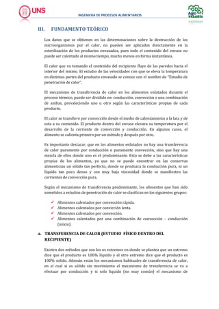 INGENIERA DE PROCESOS ALIMENTARIOS
III. FUNDAMENTO TEÓRICO
Los datos que se obtienen en las determinaciones sobre la destrucción de los
microorganismos por el calor, no pueden ser aplicados directamente en la
esterilización de los productos envasados, pues todo el contenido del envase no
puede ser calentado al mismo tiempo, mucho menos en forma instantánea.
El calor que va tomando el contenido del recipiente fluye de las paredes hacia el
interior del mismo. El estudio de las velocidades con que se eleva la temperatura
en distintas partes del producto envasado se conoce con el nombre de “Estudio de
penetración de calor”.
El mecanismo de transferencia de calor en los alimentos enlatados durante el
proceso térmico, puede ser dividido en: conducción, convección o una combinación
de ambas, prevaleciendo uno u otro según las características propias de cada
producto.
El calor se transfiere por convección desde el medio de calentamiento a la lata y de
esta a su contenido. El producto dentro del envase elevara su temperatura por el
desarrollo de la corriente de convección y conducción. En algunos casos, el
alimento se calienta primero por un método y después por otro.
Es importante destacar, que en los alimentos enlatados no hay una transferencia
de calor puramente por conducción o puramente convección, sino que hay una
mezcla de ellos donde uno es el predominante. Esto se debe a las características
propias de los alimentos, ya que no se puede encontrar en las conservas
alimenticias un sólido tan perfecto, donde se produzca la conducción pura, ni un
líquido tan poco denso y con muy baja viscosidad donde se manifiesten las
corrientes de convección pura.
Según el mecanismo de transferencia predominante, los alimentos que han sido
sometidos a estudios de penetración de calor se clasifican en los siguientes grupos:
 Alimentos calentados por convección rápida.
 Alimentos calentados por convicción lenta.
 Alimentos calentados por convección.
 Alimentos calentados por una combinación de convección – conducción
(mixto).
a. TRANSFERENCIA DE CALOR (ESTUDIO FÍSICO DENTRO DEL
RECIPIENTE)
Existen dos métodos que son los os extremos en donde se plantea que un extremo
dice que el producto es 100% líquido y el otro extremo dice que el producto es
100% solido. Además están los mecanismos habituales de transferencia de calor,
en el cual si es sólido sin movimiento el mecanismo de transferencia se va a
efectuar por conducción y si solo liquido (no muy común) el mecanismo de
 